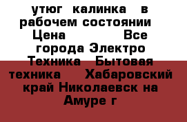 утюг -калинка , в рабочем состоянии › Цена ­ 15 000 - Все города Электро-Техника » Бытовая техника   . Хабаровский край,Николаевск-на-Амуре г.